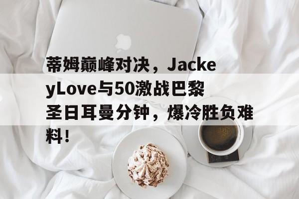  蒂姆巅峰对决，JackeyLove与50激战巴黎圣日耳曼分钟，爆冷胜负难料！-九游会网页版